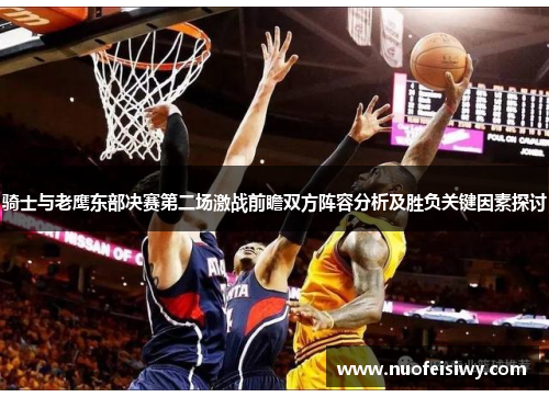 骑士与老鹰东部决赛第二场激战前瞻双方阵容分析及胜负关键因素探讨