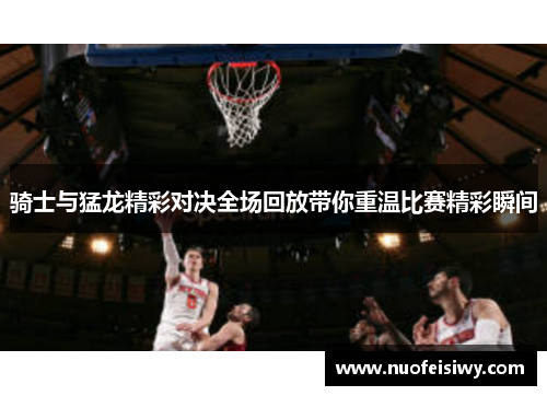 骑士与猛龙精彩对决全场回放带你重温比赛精彩瞬间