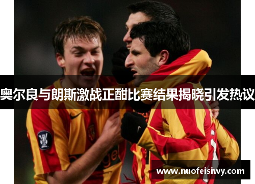 奥尔良与朗斯激战正酣比赛结果揭晓引发热议
