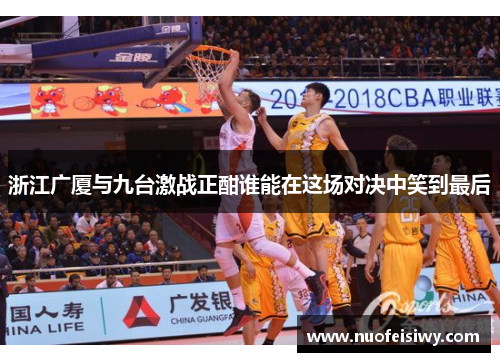 浙江广厦与九台激战正酣谁能在这场对决中笑到最后